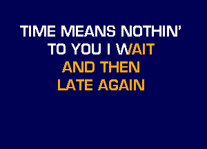 TIME MEANS NOTHIN'
TO YOU I WAIT
AND THEN

LATE AGAIN