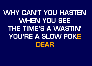 WHY CAN'T YOU HASTEN
WHEN YOU SEE
THE TIMES A WASTIN'
YOU'RE A SLOW POKE
DEAR