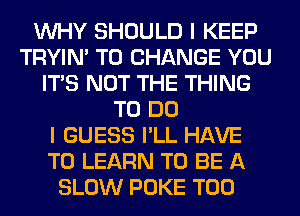 WHY SHOULD I KEEP
TRYIN' TO CHANGE YOU
ITS NOT THE THING
TO DO
I GUESS I'LL HAVE
TO LEARN TO BE A
SLOW POKE T00