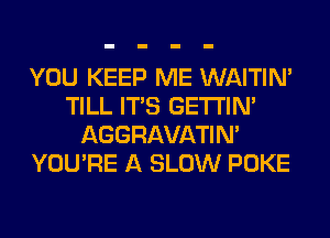 YOU KEEP ME WAITIN'
TILL ITS GETI'IM
AGGRAVATIM
YOU'RE A SLOW POKE