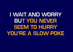 I WAIT AND WORRY
BUT YOU NEVER
SEEM TO HURRY

YOU'RE A SLOW POKE