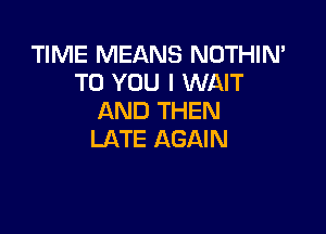 TIME MEANS NOTHIN'
TO YOU I WAIT
AND THEN

LATE AGAIN