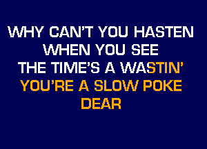 WHY CAN'T YOU HASTEN
WHEN YOU SEE
THE TIMES A WASTIN'
YOU'RE A SLOW POKE
DEAR