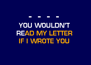 YOU WOULDN'T

READ MY LETTER
IF I WROTE YOU