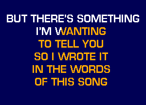 BUT THERE'S SOMETHING
I'M WANTING
TO TELL YOU
SO I WROTE IT
IN THE WORDS
OF THIS SONG