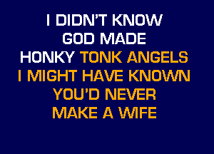 I DIDN'T KNOW
GOD MADE
HONKY TONK ANGELS
I MIGHT HAVE KNOWN
YOU'D NEVER
MAKE A WIFE