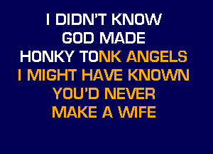 I DIDN'T KNOW
GOD MADE
HONKY TONK ANGELS
I MIGHT HAVE KNOWN
YOU'D NEVER
MAKE A WIFE