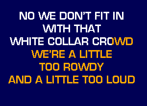 N0 WE DON'T FIT IN
WITH THAT
WHITE COLLAR CROWD
WERE A LITTLE
T00 ROWDY
AND A LITTLE T00 LOUD