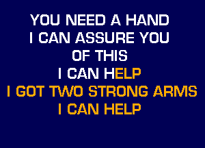 YOU NEED A HAND
I CAN ASSURE YOU
OF THIS
I CAN HELP
I GOT TWO STRONG ARMS
I CAN HELP