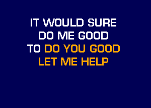 IT WOULD SURE
DO ME GOOD
TO DO YOU GOOD

LET ME HELP