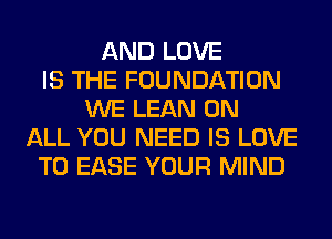 AND LOVE
IS THE FOUNDATION
WE LEAN ON
ALL YOU NEED IS LOVE
TO EASE YOUR MIND