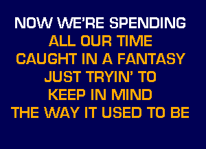 NOW WERE SPENDING
ALL OUR TIME
CAUGHT IN A FANTASY
JUST TRYIN' TO
KEEP IN MIND
THE WAY IT USED TO BE