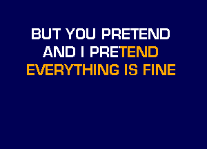 BUT YOU PRETEND
AND I PRETEND
EVERYTHING IS FINE