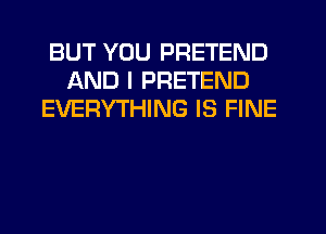 BUT YOU PRETEND
AND I PRETEND
EVERYTHING IS FINE