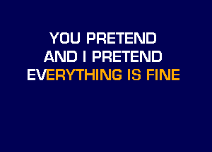 YOU PRETEND
AND I PRETEND
EVERYTHING IS FINE