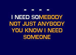 I NEED SOMEBODY
NOT JUST ANYBODY
YOU KNOWI NEED
SOMEONE