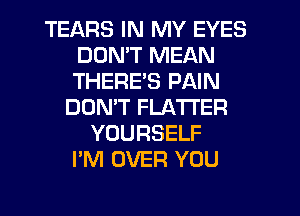 TEARS IN MY EYES
DDMT MEAN
THERE'S PAIN

DOMT FLATI'ER
YOURSELF
I'M OVER YOU