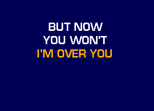 BUT NOW
YOU WON'T
I'M OVER YOU