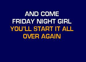 AND COME
FRIDAY NIGHT GIRL
YOU'LL START IT ALL

OVER AGAIN