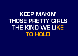 KEEP MAKIN'
THOSE PRETTY GIRLS
THE KIND WE LIKE
TO HOLD