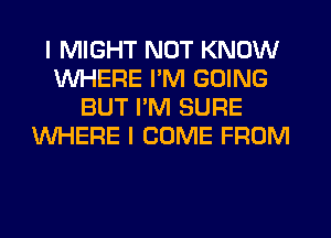 I MIGHT NOT KNOW
WHERE I'M GOING
BUT I'M SURE
WHERE I COME FROM