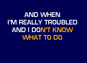 AND WHEN
I'M REALLY TROUBLED
AND I DON'T KNOW
WHAT TO DO