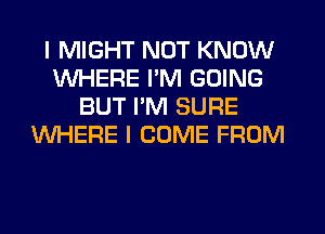 I MIGHT NOT KNOW
WHERE I'M GOING
BUT I'M SURE
WHERE I COME FROM