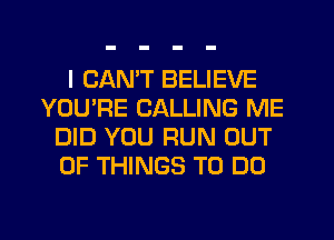 I CAN'T BELIEVE
YOU'RE CALLING ME
DID YOU RUN OUT
OF THINGS TO DO