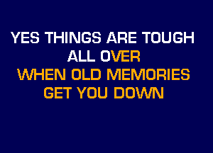 YES THINGS ARE TOUGH
ALL OVER
WHEN OLD MEMORIES
GET YOU DOWN