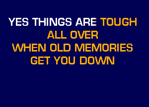 YES THINGS ARE TOUGH
ALL OVER
WHEN OLD MEMORIES
GET YOU DOWN