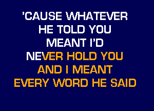 'CAUSE WHATEVER
HE TOLD YOU
MEANT I'D
NEVER HOLD YOU
AND I MEANT
EVERY WORD HE SAID