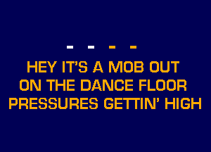 HEY ITS A MOB OUT
ON THE DANCE FLOOR
PRESSURES GETI'IM HIGH