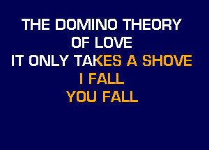 THE DOMINO THEORY
OF LOVE
IT ONLY TAKES A SHOVE
I FALL
YOU FALL