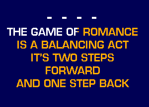 THE GAME OF ROMANCE
IS A BALANCING ACT
ITS TWO STEPS
FORWARD
AND ONE STEP BACK