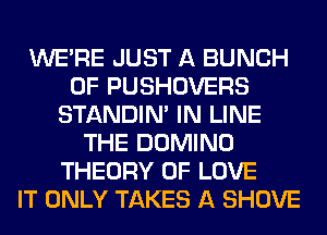 WERE JUST A BUNCH
OF PUSHOVERS
STANDIN' IN LINE
THE DOMINO
THEORY OF LOVE
IT ONLY TAKES A SHOVE