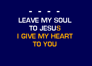 LEAVE MY SOUL
T0 JESUS

I GIVE MY HEART
TO YOU