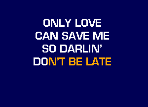 ONLY LOVE
CAN SAVE ME
SO DARLIN'

DON'T BE LATE