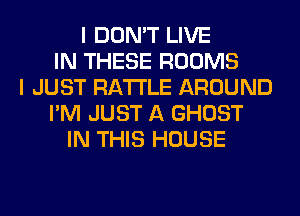 I DON'T LIVE
IN THESE ROOMS
I JUST RA'I'I'LE AROUND
I'M JUST A GHOST
IN THIS HOUSE