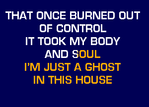 THAT ONCE BURNED OUT
OF CONTROL
IT TOOK MY BODY
AND SOUL
I'M JUST A GHOST
IN THIS HOUSE