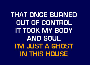 THAT ONCE BURNED
OUT OF CONTROL
IT TOOK MY BODY

AND SOUL
I'M JUST A GHOST
IN THIS HOUSE