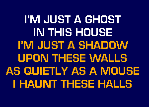 I'M JUST A GHOST
IN THIS HOUSE
I'M JUST A SHADOW
UPON THESE WALLS
AS GUIETLY AS A MOUSE
I HAUNT THESE HALLS