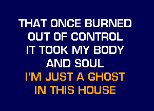 THAT ONCE BURNED
OUT OF CONTROL
IT TOOK MY BODY

AND SOUL
I'M JUST A GHOST
IN THIS HOUSE