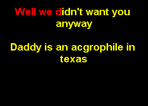 Well we didn't want you
anyway

Daddy is an acgrophile in

texas