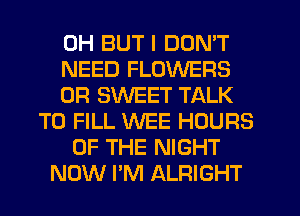0H BUT I DON'T
NEED FLOWERS
0R SWEET TALK
TO FILL WEE HOURS
OF THE NIGHT
NOW I'M ALRIGHT