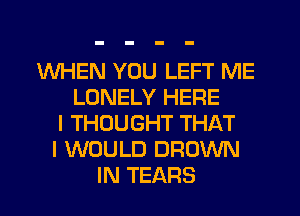 WHEN YOU LEFT ME
LONELY HERE
I THOUGHT THAT
I WOULD BROWN
IN TEARS