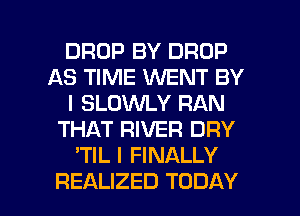 DROP BY DROP
AS TIME WENT BY
l SLOWLY RAN
THAT RIVER DRY
'TIL I FINALLY

REALIZED TODAY I