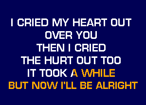 I CRIED MY HEART OUT
OVER YOU
THEN I CRIED
THE HURT OUT T00

IT TOOK A UVHILE
BUT NOW I'LL BE ALRIGHT