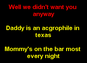 Well we didn't want you
anyway

Daddy is an acgrophile in

texas

Mommy's on the bar most
every night