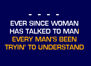 EVER SINCE WOMAN
HAS TALKED T0 MAN
EVERY MAN'S BEEN
TRYIN' TO UNDERSTAND