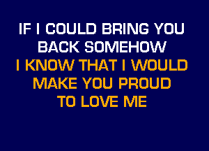 IF I COULD BRING YOU
BACK SOMEHOW
I KNOW THAT I WOULD
MAKE YOU PROUD
TO LOVE ME